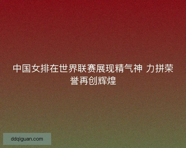 中国女排在世界联赛展现精气神 力拼荣誉再创辉煌