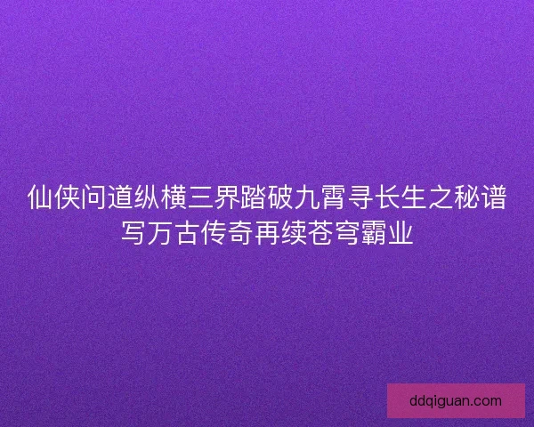 仙侠问道纵横三界踏破九霄寻长生之秘谱写万古传奇再续苍穹霸业