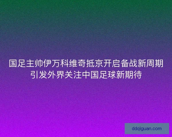 国足主帅伊万科维奇抵京开启备战新周期引发外界关注中国足球新期待