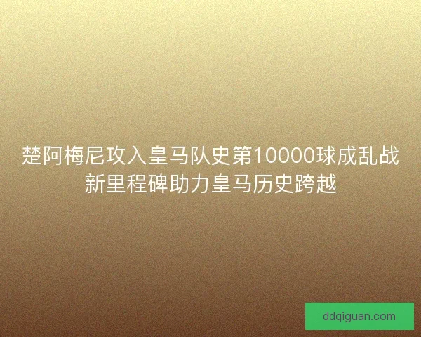 楚阿梅尼攻入皇马队史第10000球成乱战新里程碑助力皇马历史跨越
