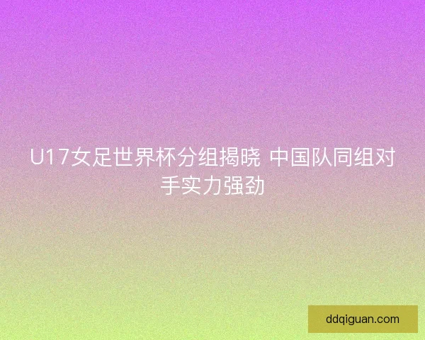 U17女足世界杯分组揭晓 中国队同组对手实力强劲