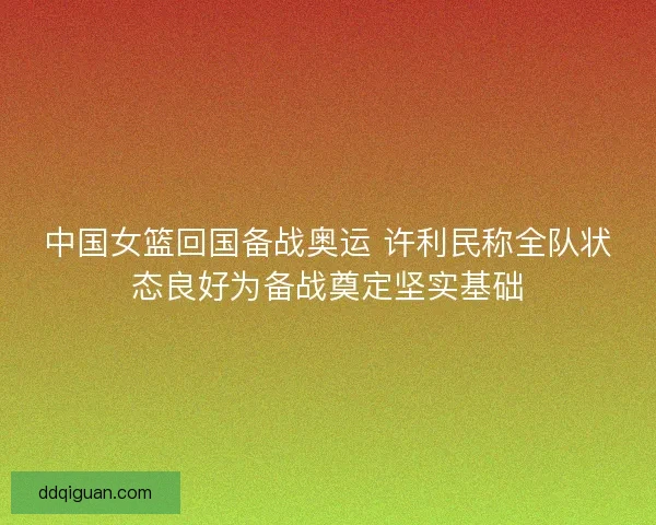 中国女篮回国备战奥运 许利民称全队状态良好为备战奠定坚实基础