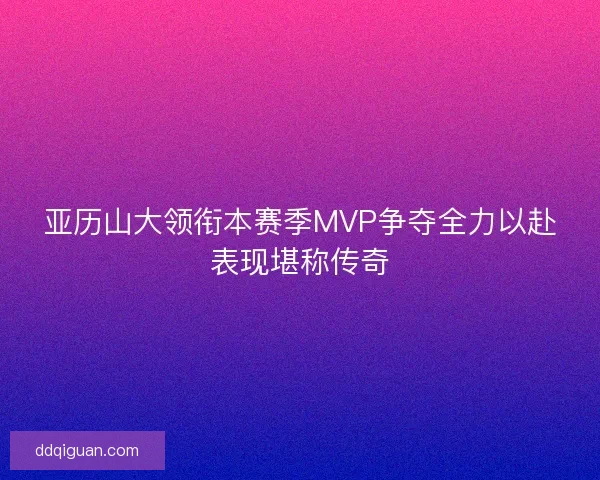 亚历山大领衔本赛季MVP争夺全力以赴表现堪称传奇