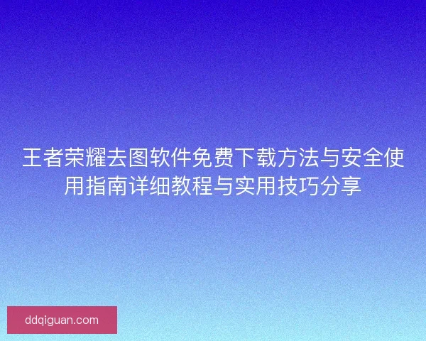 王者荣耀去图软件免费下载方法与安全使用指南详细教程与实用技巧分享 王者荣耀去图软件免费下载方法与安全使用指南详细教程与实用技巧分享
