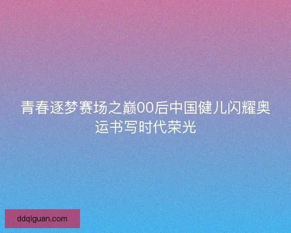 青春逐梦赛场之巅00后中国健儿闪耀奥运书写时代荣光