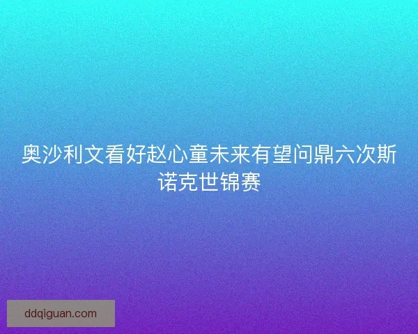 奥沙利文看好赵心童未来有望问鼎六次斯诺克世锦赛 奥沙利文看好赵心童未来有望问鼎六次斯诺克世锦赛