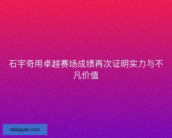 石宇奇用卓越赛场成绩再次证明实力与不凡价值 石宇奇用卓越赛场成绩再次证明实力与不凡价值