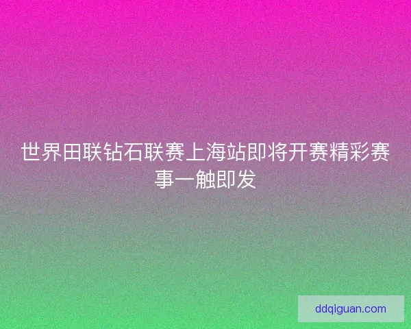 世界田联钻石联赛上海站即将开赛精彩赛事一触即发 世界田联钻石联赛上海站即将开赛精彩赛事一触即发
