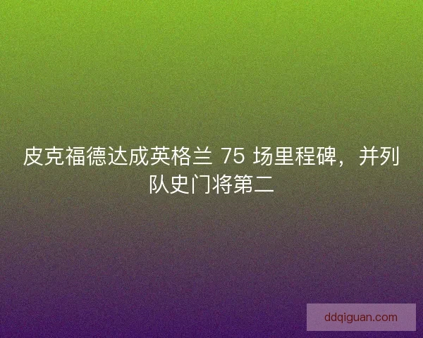 皮克福德达成英格兰 75 场里程碑，并列队史门将第二