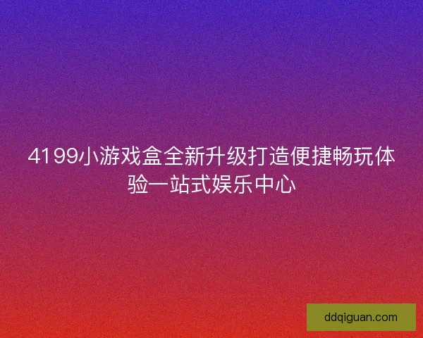 4199小游戏盒全新升级打造便捷畅玩体验一站式娱乐中心