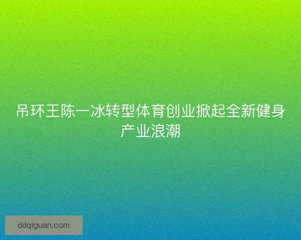吊环王陈一冰转型体育创业掀起全新健身产业浪潮