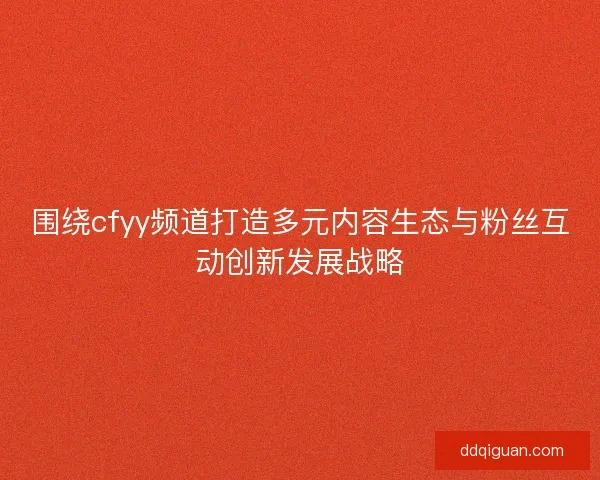 围绕cfyy频道打造多元内容生态与粉丝互动创新发展战略 围绕cfyy频道打造多元内容生态与粉丝互动创新发展战略
